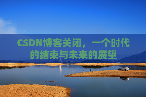 CSDN博客关闭，一个时代的结束与未来的展望